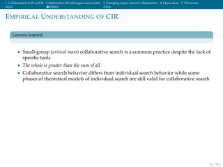 1. Collaboration in IS and IR Collaborative IR techniques and models 3. Emerging topics around collaboration 4. Open ideas 5. Discussion
EMPIRICAL UNDERSTANDING OF CIR
Lessons learned
• Small-group (critical mass) collaborative search is a common practice despite the lack of
speciﬁc tools
• The whole is greater than the sum of all
• Collaborative search behavior differs from individual search behavior while some
phases of theoretical models of individual search are still valid for collaborative search
28 / 102
 