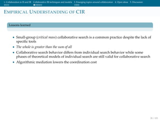 1. Collaboration in IS and IR Collaborative IR techniques and models 3. Emerging topics around collaboration 4. Open ideas 5. Discussion
EMPIRICAL UNDERSTANDING OF CIR
Lessons learned
• Small-group (critical mass) collaborative search is a common practice despite the lack of
speciﬁc tools
• The whole is greater than the sum of all
• Collaborative search behavior differs from individual search behavior while some
phases of theoretical models of individual search are still valid for collaborative search
• Algorithmic mediation lowers the coordination cost
28 / 102
 