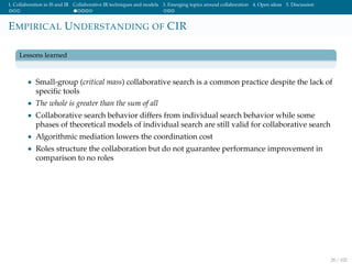 1. Collaboration in IS and IR Collaborative IR techniques and models 3. Emerging topics around collaboration 4. Open ideas 5. Discussion
EMPIRICAL UNDERSTANDING OF CIR
Lessons learned
• Small-group (critical mass) collaborative search is a common practice despite the lack of
speciﬁc tools
• The whole is greater than the sum of all
• Collaborative search behavior differs from individual search behavior while some
phases of theoretical models of individual search are still valid for collaborative search
• Algorithmic mediation lowers the coordination cost
• Roles structure the collaboration but do not guarantee performance improvement in
comparison to no roles
28 / 102
 