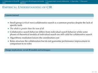 1. Collaboration in IS and IR Collaborative IR techniques and models 3. Emerging topics around collaboration 4. Open ideas 5. Discussion
EMPIRICAL UNDERSTANDING OF CIR
Lessons learned
• Small-group (critical mass) collaborative search is a common practice despite the lack of
speciﬁc tools
• The whole is greater than the sum of all
• Collaborative search behavior differs from individual search behavior while some
phases of theoretical models of individual search are still valid for collaborative search
• Algorithmic mediation lowers the coordination cost
• Roles structure the collaboration but do not guarantee performance improvement in
comparison to no roles
Design implications: revisit IR models and techniques
28 / 102
 