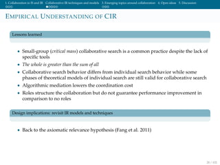 1. Collaboration in IS and IR Collaborative IR techniques and models 3. Emerging topics around collaboration 4. Open ideas 5. Discussion
EMPIRICAL UNDERSTANDING OF CIR
Lessons learned
• Small-group (critical mass) collaborative search is a common practice despite the lack of
speciﬁc tools
• The whole is greater than the sum of all
• Collaborative search behavior differs from individual search behavior while some
phases of theoretical models of individual search are still valid for collaborative search
• Algorithmic mediation lowers the coordination cost
• Roles structure the collaboration but do not guarantee performance improvement in
comparison to no roles
Design implications: revisit IR models and techniques
• Back to the axiomatic relevance hypothesis (Fang et al. 2011)
28 / 102
 