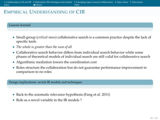 1. Collaboration in IS and IR Collaborative IR techniques and models 3. Emerging topics around collaboration 4. Open ideas 5. Discussion
EMPIRICAL UNDERSTANDING OF CIR
Lessons learned
• Small-group (critical mass) collaborative search is a common practice despite the lack of
speciﬁc tools
• The whole is greater than the sum of all
• Collaborative search behavior differs from individual search behavior while some
phases of theoretical models of individual search are still valid for collaborative search
• Algorithmic mediation lowers the coordination cost
• Roles structure the collaboration but do not guarantee performance improvement in
comparison to no roles
Design implications: revisit IR models and techniques
• Back to the axiomatic relevance hypothesis (Fang et al. 2011)
• Role as a novel variable in the IR models ?
28 / 102
 