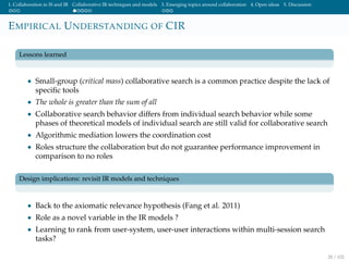 1. Collaboration in IS and IR Collaborative IR techniques and models 3. Emerging topics around collaboration 4. Open ideas 5. Discussion
EMPIRICAL UNDERSTANDING OF CIR
Lessons learned
• Small-group (critical mass) collaborative search is a common practice despite the lack of
speciﬁc tools
• The whole is greater than the sum of all
• Collaborative search behavior differs from individual search behavior while some
phases of theoretical models of individual search are still valid for collaborative search
• Algorithmic mediation lowers the coordination cost
• Roles structure the collaboration but do not guarantee performance improvement in
comparison to no roles
Design implications: revisit IR models and techniques
• Back to the axiomatic relevance hypothesis (Fang et al. 2011)
• Role as a novel variable in the IR models ?
• Learning to rank from user-system, user-user interactions within multi-session search
tasks?
28 / 102
 
