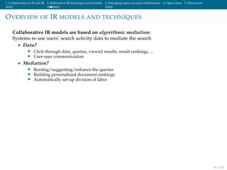 1. Collaboration in IS and IR Collaborative IR techniques and models 3. Emerging topics around collaboration 4. Open ideas 5. Discussion
OVERVIEW OF IR MODELS AND TECHNIQUES
Collaborative IR models are based on algorithmic mediation:
Systems re-use users’ search activity data to mediate the search
• Data?
Click-through data, queries, viewed results, result rankings, ...
User-user communication
• Mediation?
Rooting/suggesting/enhance the queries
Building personalized document rankings
Automatically set-up division of labor
30 / 102
 