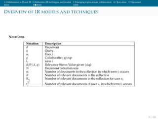 1. Collaboration in IS and IR Collaborative IR techniques and models 3. Emerging topics around collaboration 4. Open ideas 5. Discussion
OVERVIEW OF IR MODELS AND TECHNIQUES
Notations
Notation Description
d Document
q Query
uj User j
g Collaborative group
ti term i
RSV(d, q) Relevance Status Value given (d,q)
N Document collection size
ni Number of documents in the collection in which term ti occurs
R Number of relevant documents in the collection
Ruj
Number of relevant documents in the collection for user uj
r
uj
i Number of relevant documents of user uj in which term ti occurs
31 / 102
 