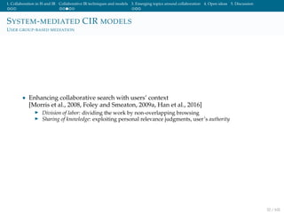 1. Collaboration in IS and IR Collaborative IR techniques and models 3. Emerging topics around collaboration 4. Open ideas 5. Discussion
SYSTEM-MEDIATED CIR MODELS
USER GROUP-BASED MEDIATION
• Enhancing collaborative search with users’ context
[Morris et al., 2008, Foley and Smeaton, 2009a, Han et al., 2016]
Division of labor: dividing the work by non-overlapping browsing
Sharing of knowledge: exploiting personal relevance judgments, user’s authority
32 / 102
 