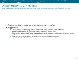 1. Collaboration in IS and IR Collaborative IR techniques and models 3. Emerging topics around collaboration 4. Open ideas 5. Discussion
SYSTEM-MEDIATED CIR MODELS
USER/GROUP-BASED MEDIATION: GROUPIZATION, SMART SPLITTING, GROUP-HIGHLIGHTING [MORRIS ET AL., 2008]
• Hypothesis setting: one or a few synchronous search query(ies)
• 3 approaches
Smart splitting: splitting top ranked web results using a round-robin technique,
personalized-splitting of remaining results (document ranking level)
Groupization: reusing individual personalization techniques towards groups (document ranking
level)
Hit Highlighting: highlighting user’s keywords (document browsing level)
33 / 102
 
