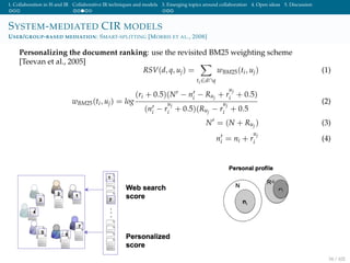 1. Collaboration in IS and IR Collaborative IR techniques and models 3. Emerging topics around collaboration 4. Open ideas 5. Discussion
SYSTEM-MEDIATED CIR MODELS
USER/GROUP-BASED MEDIATION: SMART-SPLITTING [MORRIS ET AL., 2008]
Personalizing the document ranking: use the revisited BM25 weighting scheme
[Teevan et al., 2005]
RSV(d, q, uj) =
ti∈d∩q
wBM25(ti, uj) (1)
wBM25(ti, uj) = log
(ri + 0.5)(N − ni − Ruj + r
uj
i + 0.5)
(ni − r
uj
i + 0.5)(Ruj − r
uj
i + 0.5
(2)
N = (N + Ruj ) (3)
ni = ni + r
uj
i (4)
34 / 102
 