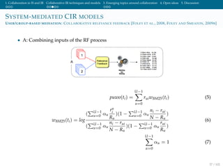 1. Collaboration in IS and IR Collaborative IR techniques and models 3. Emerging topics around collaboration 4. Open ideas 5. Discussion
SYSTEM-MEDIATED CIR MODELS
USER/GROUP-BASED MEDIATION: COLLABORATIVE RELEVANCE FEEDBACK [FOLEY ET AL., 2008, FOLEY AND SMEATON, 2009B]
• A: Combining inputs of the RF process
puwo(ti) =
U−1
u=0
ruiwBM25(ti) (5)
wBM25(ti) = log
( U−1
u=0 αu
ru
i
Ru
)(1 − U−1
u=0 αu
ni − rui
N − Ru
)
( U−1
u=0 αu
ni − rui
N − Ru
)(1 − U−1
u=0 αu
rui
Ru
)
(6)
U−1
u=0
αu = 1 (7)
37 / 102
 