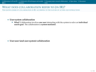 Collaboration in IS and IR 2. Collaborative IR techniques and models 3. Emerging topics around collaboration 4. Open ideas 5. Discussion
WHAT DOES COLLABORATION REFER TO (IN IR)?
THE KNOWN FORMS OF COLLABORATION IN IR: ACCORDING TO THE NATURE OF ACTORS AND INTERACTIONS
• User-system collaboration
What? Collaboration involves one user interacting with the system to solve an individual
search goal. The collaboration is system-mediated.
• User-user (and user-system) collaboration
6 / 102
 
