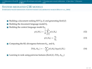 1. Collaboration in IS and IR Collaborative IR techniques and models 3. Emerging topics around collaboration 4. Open ideas 5. Discussion
SYSTEM-MEDIATED CIR MODELS
USER/GROUP-BASED MEDIATION: CONTEXT-BASED COLLABORATIVE SEARCH [HAN ET AL., 2016]
1 Building a document ranking RSV(q, d) and generating Rank(d)
2 Building the document language model θd
3 Building the context language model θHx
p(ti|Hx) =
1
K
K
k=1
p(ti|Xk) (12)
p(ti|Xk) =
nk
Xk
(13)
4 Computing the KL-divergence between θHx and θd
D(θd, θHx ) = −
ti
p(ti|θd) log p(ti|Hx) (14)
5 Learning to rank using pairwise features (Rank(d), D(θd, θHx))
40 / 102
 