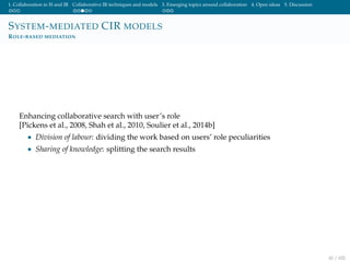 1. Collaboration in IS and IR Collaborative IR techniques and models 3. Emerging topics around collaboration 4. Open ideas 5. Discussion
SYSTEM-MEDIATED CIR MODELS
ROLE-BASED MEDIATION
Enhancing collaborative search with user’s role
[Pickens et al., 2008, Shah et al., 2010, Soulier et al., 2014b]
• Division of labour: dividing the work based on users’ role peculiarities
• Sharing of knowledge: splitting the search results
41 / 102
 