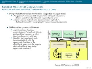 1. Collaboration in IS and IR Collaborative IR techniques and models 3. Emerging topics around collaboration 4. Open ideas 5. Discussion
SYSTEM-MEDIATED CIR MODELS
ROLE-BASED MEDIATION: PROSPECTOR AND MINER [PICKENS ET AL., 2008]
• Prospector/Miner as functional roles supported by algorithms:
Prospector: ”..opens new ﬁelds for exploration into a data collection..”.
→ Draws ideas from algorithmically suggested query terms
Miner: ”..ensures that rich veins of information are explored...”.
→ Reﬁnes the search by judging highly ranked (unseen) documents
• Collaborative system architecture:
Algorithmic layer: functions
combining users’ search activities to
produce ﬁtted outcomes to roles
(queries, document rankings).
Regulator layer: captures inputs
(search activities), calls the
appropriate functions of the
algorithmic layer, roots the outputs
of the algorithmic layer to the
appropriate role (user).
Figure: c [Pickens et al., 2008]
42 / 102
 