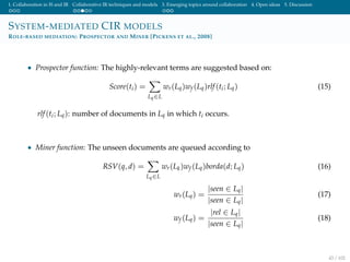 1. Collaboration in IS and IR Collaborative IR techniques and models 3. Emerging topics around collaboration 4. Open ideas 5. Discussion
SYSTEM-MEDIATED CIR MODELS
ROLE-BASED MEDIATION: PROSPECTOR AND MINER [PICKENS ET AL., 2008]
• Prospector function: The highly-relevant terms are suggested based on:
Score(ti) =
Lq∈L
wr(Lq)wf (Lq)rlf(ti; Lq) (15)
rlf(ti; Lq): number of documents in Lq in which ti occurs.
• Miner function: The unseen documents are queued according to
RSV(q, d) =
Lq∈L
wr(Lk)wf (Lq)borda(d; Lq) (16)
wr(Lq) =
|seen ∈ Lq|
|seen ∈ Lq|
(17)
wf (Lq) =
|rel ∈ Lq|
|seen ∈ Lq|
(18)
43 / 102
 