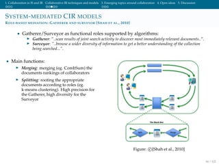 1. Collaboration in IS and IR Collaborative IR techniques and models 3. Emerging topics around collaboration 4. Open ideas 5. Discussion
SYSTEM-MEDIATED CIR MODELS
ROLE-BASED MEDIATION: GATHERER AND SURVEYOR [SHAH ET AL., 2010]
• Gatherer/Surveyor as functional roles supported by algorithms:
Gatherer: ”..scan results of joint search activity to discover most immediately relevant documents..”.
Surveyor: ”..browse a wider diversity of information to get a better understanding of the collection
being searched...”.
• Main functions:
Merging: merging (eg. CombSum) the
documents rankings of collaborators
Splitting: rooting the appropriate
documents according to roles (eg.
k-means clustering). High precision for
the Gatherer, high diversity for the
Surveyor
Figure: c [Shah et al., 2010]
44 / 102
 
