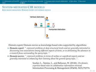 1. Collaboration in IS and IR Collaborative IR techniques and models 3. Emerging topics around collaboration 4. Open ideas 5. Discussion
SYSTEM-MEDIATED CIR MODELS
ROLE-BASED MEDIATION: DOMAIN EXPERT AND DOMAIN NOVICE
Domain expert/Domain novice as knowledge-based roles supported by algorithms:
• Domain expert: ”..represent problems at deep structural levels and are generally interested in
discovering new associations among different aspects of items, or in delineating the advances in
a research focus surrounding the query topic..”.
• Domain novice: ”..represent problems in terms of surface or superﬁcial aspects and are
generally interested in enhancing their learning about the general query topic..”.
Soulier, L., Tamine, L., and Bahsoun, W. (2014b). On domain
expertise-based roles in collaborative information retrieval.
Information Processing & Management (IP&M), 50(5):752774.
45 / 102
 