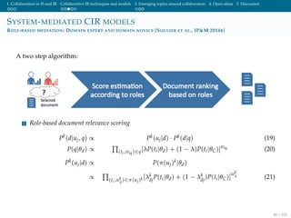 1. Collaboration in IS and IR Collaborative IR techniques and models 3. Emerging topics around collaboration 4. Open ideas 5. Discussion
SYSTEM-MEDIATED CIR MODELS
ROLE-BASED MEDIATION: DOMAIN EXPERT AND DOMAIN NOVICE [SOULIER ET AL., IP&M 2014B]
A two step algorithm:
1 Role-based document relevance scoring
Pk
(d|uj, q) ∝ Pk(uj|d) · Pk(d|q) (19)
P(q|θd) ∝ (ti,wiq)∈q[λP(ti|θd) + (1 − λ)P(ti|θC)]wiq (20)
Pk
(uj|d) ∝ P(π(uj)k|θd)
∝ (ti,wk
ij
)∈π(uj)k [λk
dj
P(ti|θd) + (1 − λk
dj
)P(ti|θC)]
wk
ij (21)
46 / 102
 