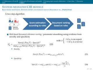 1. Collaboration in IS and IR Collaborative IR techniques and models 3. Emerging topics around collaboration 4. Open ideas 5. Discussion
SYSTEM-MEDIATED CIR MODELS
ROLE-BASED MEDIATION: DOMAIN EXPERT AND DOMAIN NOVICE [SOULIER ET AL., IP&M 2014B]
A two step algorithm:
1 Role-based document relevance scoring : parameter smoothing using evidence from
novelty and speciﬁcity
λk
dj =
Nov(d, D(uj)k) · Spec(d)β
maxd ∈D Nov(d, D(uj)k) · Spec(d )β
(22)
with β
1 if uj is an expert
−1 if uj is a novice
Novelty
Nov(d, D(uj)
k
) = mind ∈D(uj)k d(d, d ) (23)
Speciﬁcity
Spec(d) = avgti∈dspec(ti) = avgti∈d(
−log(
fdti
N )
α
) (24)
47 / 102
 