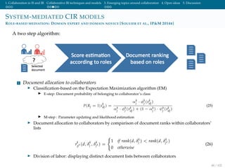 1. Collaboration in IS and IR Collaborative IR techniques and models 3. Emerging topics around collaboration 4. Open ideas 5. Discussion
SYSTEM-MEDIATED CIR MODELS
ROLE-BASED MEDIATION: DOMAIN EXPERT AND DOMAIN NOVICE [SOULIER ET AL., IP&M 2014B]
A two step algorithm:
1 Document allocation to collaborators
Classiﬁcation-based on the Expectation Maximization algorithm (EM)
E-step: Document probability of belonging to collaborator’s class
P(Rj = 1|x
k
dj) =
αk
j · φk
j (xk
dj)
αk
j
· φk
j
(xk
dj
) + (1 − αk
j
) · ψk
j
(xk
dj
)
(25)
M-step : Parameter updating and likelihood estimation
Document allocation to collaborators by comparison of document ranks within collaborators’
lists
r
k
jj (d, δ
k
j , δ
k
j ) =
1 if rank(d, δk
j ) < rank(d, δk
j
)
0 otherwise
(26)
Division of labor: displaying distinct document lists between collaborators
48 / 102
 