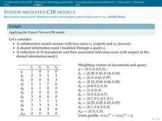 1. Collaboration in IS and IR Collaborative IR techniques and models 3. Emerging topics around collaboration 4. Open ideas 5. Discussion
SYSTEM-MEDIATED CIR MODELS
ROLE-BASED MEDIATION: DOMAIN EXPERT AND DOMAIN NOVICE [SOULIER ET AL., IP&M 2014B]
Example
Applying the Expert/Novice CIR model
Let’s consider:
• A collaborative search session with two users u1 (expert) and u2 (novice).
• A shared information need I modeled through a query q.
• A collection of 10 documents and their associated relevance score with respect to the
shared information need I.
t1 t2 t3 t4
q 1 0 1 0
d1 2 3 1 1
d2 0 0 5 3
d3 2 1 7 6
d4 4 1 0 0
d5 2 0 0 0
d6 3 0 0 0
d7 7 1 1 1
d8 3 3 3 3
d9 1 4 5 0
d10 0 0 4 0
Weighting vectors of documents and query:
q = (0.5, 0, 0.5, 0) ;
d1 = (0.29, 0.43, 0.14, 0.14)
d2 = (0, 0, 0.63, 0.37)
d3 = (0.12, 0.06, 0.44, 0.28)
d4 = (0.8, 0.2, 0, 0)
d5 = (1, 0, 0, 0)
d6 = (0.3, 0, 0, 0.7)
d7 = (0.7, 0.1, 0.1, 0.1)
d8 = (0.25, 0.25, 0.25, 0.25)
d9 = (0.1, 0.4, 0.5, 0)
d10 = (0, 0, 1, 0).
Users proﬁle: π(u1)0 = π(u2)0 = q
49 / 102
 