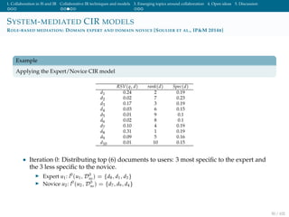 1. Collaboration in IS and IR Collaborative IR techniques and models 3. Emerging topics around collaboration 4. Open ideas 5. Discussion
SYSTEM-MEDIATED CIR MODELS
ROLE-BASED MEDIATION: DOMAIN EXPERT AND DOMAIN NOVICE [SOULIER ET AL., IP&M 2014B]
Example
Applying the Expert/Novice CIR model
RSV(q, d) rank(d) Spec(d)
d1 0.24 2 0.19
d2 0.02 7 0.23
d3 0.17 3 0.19
d4 0.03 6 0.15
d5 0.01 9 0.1
d6 0.02 8 0.1
d7 0.10 4 0.19
d8 0.31 1 0.19
d9 0.09 5 0.16
d10 0.01 10 0.15
• Iteration 0: Distributing top (6) documents to users: 3 most speciﬁc to the expert and
the 3 less speciﬁc to the novice.
Expert u1: l0
(u1, D0
ns) = {d8, d1, d3}
Novice u2: l0
(u2, D0
ns) = {d7, d9, d4}
50 / 102
 