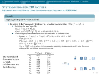 1. Collaboration in IS and IR Collaborative IR techniques and models 3. Emerging topics around collaboration 4. Open ideas 5. Discussion
SYSTEM-MEDIATED CIR MODELS
ROLE-BASED MEDIATION: DOMAIN EXPERT AND DOMAIN NOVICE [SOULIER ET AL., IP&M 2014B]
Example
Applying the Expert/Novice CIR model
• Iteration 1. Let’s consider that user u2 selected document d4 (D(u1)1 = {d4}).
Building the user’s proﬁle.
π(u1)1
= (0.5, 0, 0.5, 0)
π(u2)1
= ( 0.5+0.8
2 , 0.2
2 , 0.5
2 , 0) = (0.65, 0.1, 0.25, 0).
Estimating the document relevance with respect to collaborators.
For user u1 : P1
(d1|u1) = P1
(d1|q) ∗ P1
(u1|d1) = 0.24 ∗ 0.22 = 0.05.
P1
(d1|q) = 0.24.
P1
(u1|d1) = (0.85 ∗ 2
7
+ 0.15 ∗ 24
84
)0.05
+ (0.85 ∗ 3
7
+ 0.15 ∗ 13
84
)0
+ (0.85 ∗ 1
7
+ 0.15 ∗ 26
84
)0.05
+
(0.85 ∗ 1
7
+ 0.15 ∗ 21
84
)0
= 0.22
λ1
11 = 1∗0.19
0.23
= 0.85 where 0.19 expresses the speciﬁcity of document d1 and 1 is the document
novelty score, and 0.23 the normalization score.
The normalized
document scores
for each
collaborators are
the following:
P1
(d|u1) P2
(d|u2)
d1 0.23 0.28
d2 0 0.03
d3 0.16 0.11
d5 0.01 0.01
d6 0.03 0.02
d7 0.12 0.14
d8 0.34 0.34
d9 0.10 0.06
d10 0.01 0.01 51 / 102
 