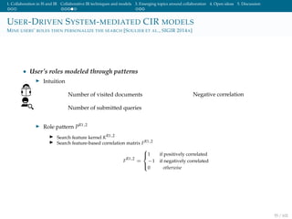 1. Collaboration in IS and IR Collaborative IR techniques and models 3. Emerging topics around collaboration 4. Open ideas 5. Discussion
USER-DRIVEN SYSTEM-MEDIATED CIR MODELS
MINE USERS’ ROLES THEN PERSONALIZE THE SEARCH [SOULIER ET AL., SIGIR 2014A]
• User’s roles modeled through patterns
Intuition
Number of visited documents
Number of submitted queries
Negative correlation
Role pattern PR1,2
Search feature kernel KR1,2
Search feature-based correlation matrix FR1,2
F
R1,2
=



1 if positively correlated
−1 if negatively correlated
0 otherwise
55 / 102
 