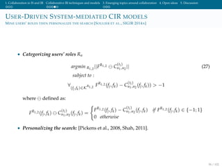 1. Collaboration in IS and IR Collaborative IR techniques and models 3. Emerging topics around collaboration 4. Open ideas 5. Discussion
USER-DRIVEN SYSTEM-MEDIATED CIR MODELS
MINE USERS’ ROLES THEN PERSONALIZE THE SEARCH [SOULIER ET AL., SIGIR 2014A]
• Categorizing users’ roles Ru
argmin R1,2
||FR1,2 C
(tl)
u1,u2
|| (27)
subject to :
∀
(fj,fk)∈K
R1,2 FR1,2 (fj, fk) − C
(tl)
u1,u2
(fj, fk)) > −1
where deﬁned as:
FR1,2 (fj, fk) C
(tl)
u1,u2
(fj, fk) =
FR1,2 (fj, fk) − C
(tl)
u1,u2
(fj, fk) if FR1,2 (fj, fk) ∈ {−1; 1}
0 otherwise
• Personalizing the search: [Pickens et al., 2008, Shah, 2011].
56 / 102
 