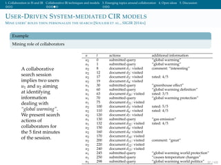1. Collaboration in IS and IR Collaborative IR techniques and models 3. Emerging topics around collaboration 4. Open ideas 5. Discussion
USER-DRIVEN SYSTEM-MEDIATED CIR MODELS
MINE USERS’ ROLES THEN PERSONALIZE THE SEARCH [SOULIER ET AL., SIGIR 2014A]
Example
Mining role of collaborators
A collaborative
search session
implies two users
u1 and u2 aiming
at identifying
information
dealing with
“global warming”.
We present search
actions of
collaborators for
the 5 ﬁrst minutes
of the session.
u t actions additional information
u2 0 submitted query “global warming”
u1 1 submitted query “global warming”
u2 8 document d1: visited comment: “interesting”
u2 12 document d2: visited
u2 17 document d3: visited rated: 4/5
u2 19 document d4: visited
u1 30 submitted query “greenhouse effect”
u1 60 submitted query “global warming deﬁnition”
u1 63 document d20: visited rated: 3/5
u1 70 submitted query “global warming protection”
u1 75 document d21: visited
u2 100 document d5: visited rated: 5/5
u2 110 document d6: visited rated: 4/5
u2 120 document d7: visited
u1 130 submitted query “gas emission”
u1 132 document d22: visited rated: 4/5
u2 150 document d8: visited
u2 160 document d9: visited
u2 170 document d10: visited
u2 200 document d11: visited comment: “great”
u2 220 document d12: visited
u2 240 document d13: visited
u1 245 submitted query “global warming world protection”
u1 250 submitted query “causes temperature changes”
u1 298 submitted query “global warming world politics” 57 / 102
 