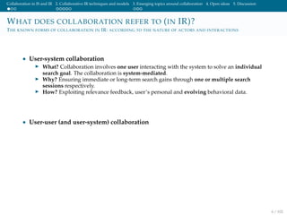 Collaboration in IS and IR 2. Collaborative IR techniques and models 3. Emerging topics around collaboration 4. Open ideas 5. Discussion
WHAT DOES COLLABORATION REFER TO (IN IR)?
THE KNOWN FORMS OF COLLABORATION IN IR: ACCORDING TO THE NATURE OF ACTORS AND INTERACTIONS
• User-system collaboration
What? Collaboration involves one user interacting with the system to solve an individual
search goal. The collaboration is system-mediated.
Why? Ensuring immediate or long-term search gains through one or multiple search
sessions respectively.
How? Exploiting relevance feedback, user’s personal and evolving behavioral data.
• User-user (and user-system) collaboration
6 / 102
 