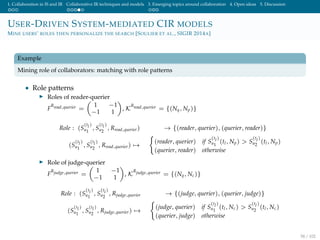 1. Collaboration in IS and IR Collaborative IR techniques and models 3. Emerging topics around collaboration 4. Open ideas 5. Discussion
USER-DRIVEN SYSTEM-MEDIATED CIR MODELS
MINE USERS’ ROLES THEN PERSONALIZE THE SEARCH [SOULIER ET AL., SIGIR 2014A]
Example
Mining role of collaborators: matching with role patterns
• Role patterns
Roles of reader-querier
F
Rread,querier =
1 −1
−1 1
, K
Rread,querier = {(Nq, Np)}
Role : (S
(tl)
u1
, S
(tl)
u2
, Rread,querier) → {(reader, querier), (querier, reader)}
(S
(tl)
u1
, S
(tl)
u2
, Rread,querier) →
(reader, querier) if S
(tl)
u1
(tl, Np) > S
(tl)
u2
(tl, Np)
(querier, reader) otherwise
Role of judge-querier
F
Rjudge,querier =
1 −1
−1 1
, K
Rjudge,querier = {(Nq, Nc)}
Role : (S
(tl)
u1
, S
(tl)
u2
, Rjudge,querier → {(judge, querier), (querier, judge)}
(S
(tl)
u1
, S
(tl)
u2
, Rjudge,querier) →
(judge, querier) if S
(tl)
u1
(tl, Nc) > S
(tl)
u2
(tl, Nc)
(querier, judge) otherwise
58 / 102
 