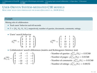 1. Collaboration in IS and IR Collaborative IR techniques and models 3. Emerging topics around collaboration 4. Open ideas 5. Discussion
USER-DRIVEN SYSTEM-MEDIATED CIR MODELS
MINE USERS’ ROLES THEN PERSONALIZE THE SEARCH [SOULIER ET AL., SIGIR 2014A]
Example
Mining role of collaborators
• Track users’ behavior each 60 seconds
• F = {Nq, Nd, Nc, Nr}, respectively, number of queries, documents, comments, ratings.
• Users’ search behavior
S
(300)
u1
=





3 0 0 0
4 2 0 1
5 3 0 2
5 3 0 2
8 3 0 2





S
(300)
u2
=





1 4 1 1
1 7 1 3
1 10 1 3
1 13 2 3
1 13 2 3





• Collaborators’ search differences (matrix and Kolmogorov-Smirnov test)
∆
(300)
u1,u2
=





2 −4 −1 −1
3 −5 −1 −2
4 −7 −1 −1
4 −10 −2 −1
7 −10 −2 −1





- Number of queries : p
(tl)
u1,u2
(Nq) = 0.01348
- Number of pages : p
(tl)
u1,u2
(Nd) = 0.01348
- Number of comments : p
(tl)
u1,u2
(Nc) = 0.01348
- Number of ratings : p
(tl)
u1,u2
(Nr) = 0.08152
59 / 102
 