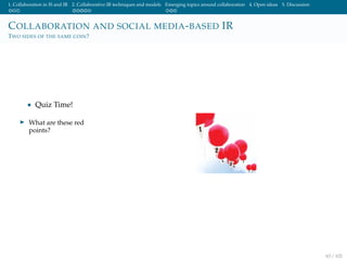 1. Collaboration in IS and IR 2. Collaborative IR techniques and models Emerging topics around collaboration 4. Open ideas 5. Discussion
COLLABORATION AND SOCIAL MEDIA-BASED IR
TWO SIDES OF THE SAME COIN?
• Quiz Time!
What are these red
points?
63 / 102
 
