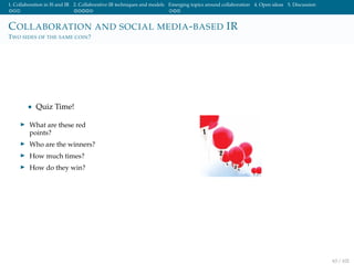 1. Collaboration in IS and IR 2. Collaborative IR techniques and models Emerging topics around collaboration 4. Open ideas 5. Discussion
COLLABORATION AND SOCIAL MEDIA-BASED IR
TWO SIDES OF THE SAME COIN?
• Quiz Time!
What are these red
points?
Who are the winners?
How much times?
How do they win?
63 / 102
 