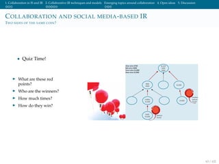 1. Collaboration in IS and IR 2. Collaborative IR techniques and models Emerging topics around collaboration 4. Open ideas 5. Discussion
COLLABORATION AND SOCIAL MEDIA-BASED IR
TWO SIDES OF THE SAME COIN?
• Quiz Time!
What are these red
points?
Who are the winners?
How much times?
How do they win?
63 / 102
 