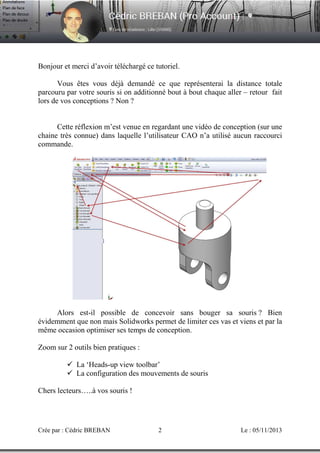 Bonjour et merci d’avoir téléchargé ce tutoriel.
Vous êtes vous déjà demandé ce que représenterai la distance totale
parcouru par votre souris si on additionné bout à bout chaque aller – retour fait
lors de vos conceptions ? Non ?

Cette réflexion m’est venue en regardant une vidéo de conception (sur une
chaine très connue) dans laquelle l’utilisateur CAO n’a utilisé aucun raccourci
commande.

Alors est-il possible de concevoir sans bouger sa souris ? Bien
évidemment que non mais Solidworks permet de limiter ces vas et viens et par la
même occasion optimiser ses temps de conception.
Zoom sur 2 outils bien pratiques :
La ‘Heads-up view toolbar’
La configuration des mouvements de souris
Chers lecteurs…..à vos souris !

Crée par : Cédric BREBAN

2

Le : 05/11/2013

 