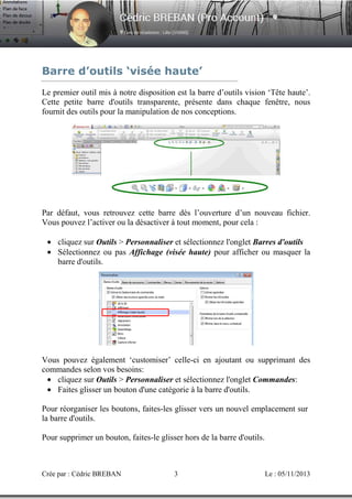 Barre d’outils ‘visée haute’
Le premier outil mis à notre disposition est la barre d’outils vision ‘Tête haute’.
Cette petite barre d'outils transparente, présente dans chaque fenêtre, nous
fournit des outils pour la manipulation de nos conceptions.

Par défaut, vous retrouvez cette barre dès l’ouverture d’un nouveau fichier.
Vous pouvez l’activer ou la désactiver à tout moment, pour cela :
• cliquez sur Outils > Personnaliser et sélectionnez l'onglet Barres d'outils
• Sélectionnez ou pas Affichage (visée haute) pour afficher ou masquer la
barre d'outils.

Vous pouvez également ‘customiser’ celle-ci en ajoutant ou supprimant des
commandes selon vos besoins:
• cliquez sur Outils > Personnaliser et sélectionnez l'onglet Commandes:
• Faites glisser un bouton d'une catégorie à la barre d'outils.
Pour réorganiser les boutons, faites-les glisser vers un nouvel emplacement sur
la barre d'outils.
Pour supprimer un bouton, faites-le glisser hors de la barre d'outils.

Crée par : Cédric BREBAN

3

Le : 05/11/2013

 