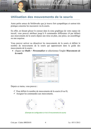 Utilisation des mouvements de la souris
Autre petite astuce de Solidworks que je trouve fort sympathique et surtout très
pratique concerne les raccourcis via la souris.
En effet, en faisant glisser le curseur dans la zone graphique de votre espace de
travail, vous pouvez attribuer jusqu’à 8 commandes différentes (4 par défaut)
aux mouvements de la souris depuis une mise en plan, une pièce, un assemblage
ou une esquisse.
Vous pouvez activer ou désactiver les mouvements de la souris et définir le
nombre de mouvements de la souris qui apparaissent dans le guide des
mouvements de la souris :
• cliquez sur Outils > Personnaliser et sélectionnez l'onglet Mouvements de
la souris

Depuis ce menu, vous pouvez :
Pour définir le nombre de mouvements de la souris (4 ou 8).
Assigner les commandes aux mouvements.

(Exemple de configuration à 4 et à 8 mouvements de souris)

Crée par : Cédric BREBAN

4

Le : 05/11/2013

 