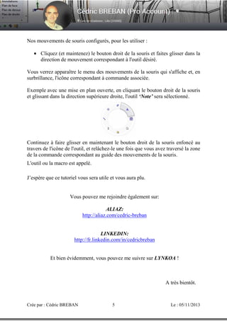Nos mouvements de souris configurés, pour les utiliser :
• Cliquez (et maintenez) le bouton droit de la souris et faites glisser dans la
direction de mouvement correspondant à l'outil désiré.
Vous verrez apparaître le menu des mouvements de la souris qui s'affiche et, en
surbrillance, l'icône correspondant à commande associée.
Exemple avec une mise en plan ouverte, en cliquant le bouton droit de la souris
et glissant dans la direction supérieure droite, l'outil ‘Note’ sera sélectionné.

Continuez à faire glisser en maintenant le bouton droit de la souris enfoncé au
travers de l'icône de l'outil, et relâchez-le une fois que vous avez traversé la zone
de la commande correspondant au guide des mouvements de la souris.
L'outil ou la macro est appelé.
J’espère que ce tutoriel vous sera utile et vous aura plu.

Vous pouvez me rejoindre également sur:
ALIAZ:
http://aliaz.com/cedric-breban

LINKEDIN:
http://fr.linkedin.com/in/cedricbreban

Et bien évidemment, vous pouvez me suivre sur LYNKOA !

A très bientôt.

Crée par : Cédric BREBAN

5

Le : 05/11/2013

 