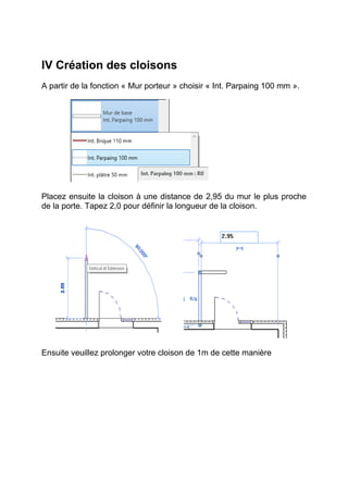 IV Création des cloisons
A partir de la fonction « Mur porteur » choisir « Int. Parpaing 100 mm ».
Placez ensuite la cloison à une distance de 2,95 du mur le plus proche
de la porte. Tapez 2,0 pour définir la longueur de la cloison.
Ensuite veuillez prolonger votre cloison de 1m de cette manière
 