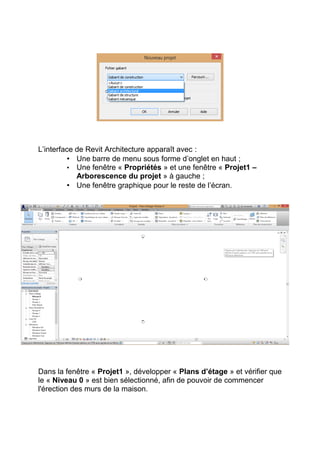 L’interface de Revit Architecture apparaît avec :
• Une barre de menu sous forme d’onglet en haut ;
• Une fenêtre « Propriétés » et une fenêtre « Projet1 –
Arborescence du projet » à gauche ;
• Une fenêtre graphique pour le reste de l’écran.
Dans la fenêtre « Projet1 », développer « Plans d’étage » et vérifier que
le « Niveau 0 » est bien sélectionné, afin de pouvoir de commencer
l'érection des murs de la maison.
 