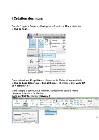 I Création des murs
Depuis l’onglet « Début », développer la fonction « Mur » et choisir
« Mur porteur » .
Dans la fenêtre « Propriétés », cliquer sur la flèche située à côté de
« Mur de base Générique – Ext. 200 mm », et choisir « Ext. Voile BA
20 + Isolant 10 »
.
Dans la ligne d’option, sous le ruban, sélectionner dans le menu
déroulant à la place de Hauteur :
Sans contrainte, hauteur : Niveau 1 ;
 