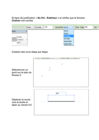 Et ligne de justification « Nu fini : Extérieur » et vérifier que la fonction
Chainer soit cochée.
Création des murs étape par étape
Sélectionner un
point sur le plan du
Niveau 0
Déplacer la souris
vers la droite et
taper au clavier 9,5
 