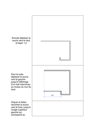 Ensuite déplacer la
souris vers le haut
et taper 1,2
Pour la suite
déplacer la souris
vers la gauche
jusqu'à l'affichage
d'un trait interrompu
au niveau du mur du
haut
Cliquer et faites
remonter la souris
vers le haut, jusqu’à
l’angle supérieur
gauche qui
correspond au
 