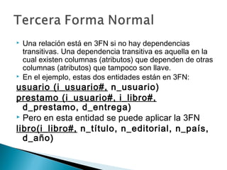  Una relación está en 3FN si no hay dependencias
transitivas. Una dependencia transitiva es aquella en la
cual existen columnas (atributos) que dependen de otras
columnas (atributos) que tampoco son llave.
 En el ejemplo, estas dos entidades están en 3FN:
usuario (i_usuario#, n_usuario)
prestamo (i_usuario#, i_libro#,
d_prestamo, d_entrega)
 Pero en esta entidad se puede aplicar la 3FN
libro(i_libro#, n_título, n_editorial, n_país,
d_año)
 