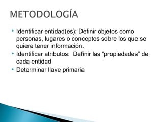  Identificar entidad(es): Definir objetos como
personas, lugares o conceptos sobre los que se
quiere tener información.
 Identificar atributos: Definir las “propiedades” de
cada entidad
 Determinar llave primaria
 