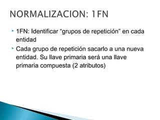  1FN: Identificar “grupos de repetición” en cada
entidad
 Cada grupo de repetición sacarlo a una nueva
entidad. Su llave primaria será una llave
primaria compuesta (2 atributos)
 