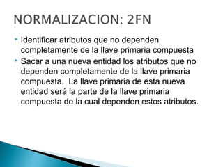  Identificar atributos que no dependen
completamente de la llave primaria compuesta
 Sacar a una nueva entidad los atributos que no
dependen completamente de la llave primaria
compuesta. La llave primaria de esta nueva
entidad será la parte de la llave primaria
compuesta de la cual dependen estos atributos.
 
