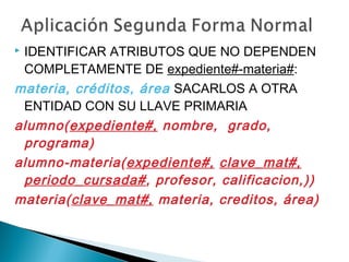  IDENTIFICAR ATRIBUTOS QUE NO DEPENDEN
COMPLETAMENTE DE expediente#-materia#:
materia, créditos, área SACARLOS A OTRA
ENTIDAD CON SU LLAVE PRIMARIA
alumno(expediente#, nombre, grado,
programa)
alumno-materia(expediente#, clave_mat#,
periodo_cursada#, profesor, calificacion,))
materia(clave_mat#, materia, creditos, área)
 