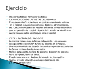  Obtener las tablas y normalizar las tablas:
 IDENTIFICACION DE LAS VISTAS DEL USUARIO
 El equipo de diseño entrevistó a los posibles usuarios del sistema
 en el hospital, incluyendo enfermeras, doctores, administradores,
 etc. Obtuvieron muestras de reportes existentes y otros documentos
 para la operación del hospital. A partir de lo anterior se identificaron
 cuatro vistas de datos significativas para el hospital:
 VISTA 1: FACTURA DEL PACIENTE
 La primera vista es la de la factura del paciente. Los cargos de
 cada paciente se acumulan durante su estancia en el hospital.
 Una vez dado de alta se deberán facturar los cargos correspondientes.
 La factura contiene los siguientes datos
 Nombre del paciente, número del paciente, dirección del paciente,
 fecha de ingreso, fecha de salida.
 En columnas aparecen la clave del servicio, su descripcióbn
 (cuarto, rayos X, televisión, pruebas de laboratorio, etc)
 y el cargo por cada una.
 